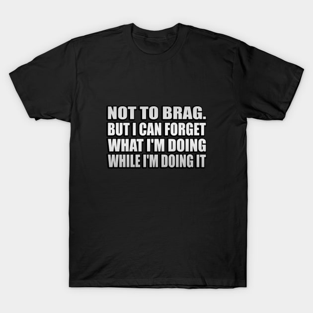 Not to brag. but I can forget what I'm doing while I'm doing it T-Shirt by It'sMyTime